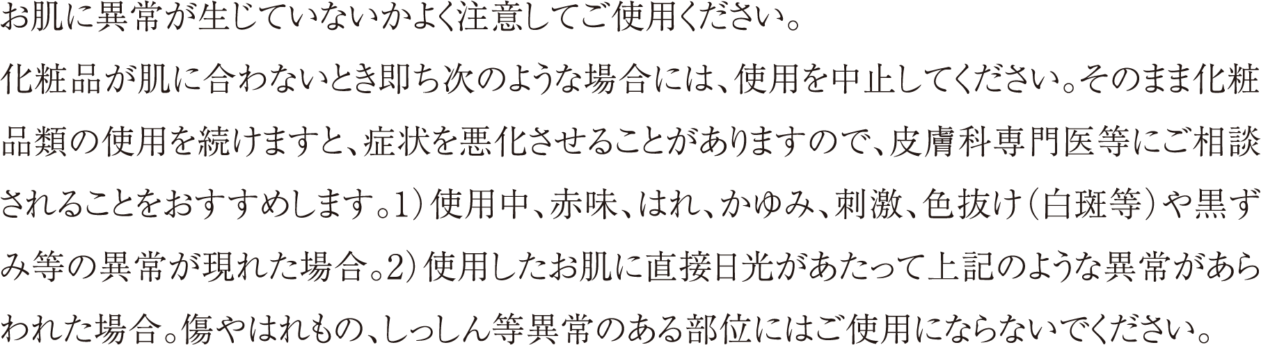お肌に異常が生じていないかよく注意してご使用ください。化粧品が肌に合わないとき即ち次のような場合には、使用を中止してください。そのまま化粧品類の使用を続けますと、症状を悪化させることがありますので、皮膚科専門医等にご相談されることをおすすめします。1）使用中、赤味、はれ、かゆみ、刺激、色抜け（白斑等）や黒ずみ等の異常が現れた場合。2）使用したお肌に直接日光があたって上記のような異常があらわれた場合。傷やはれもの、しっしん等異常のある部位にはご使用にならないでください。