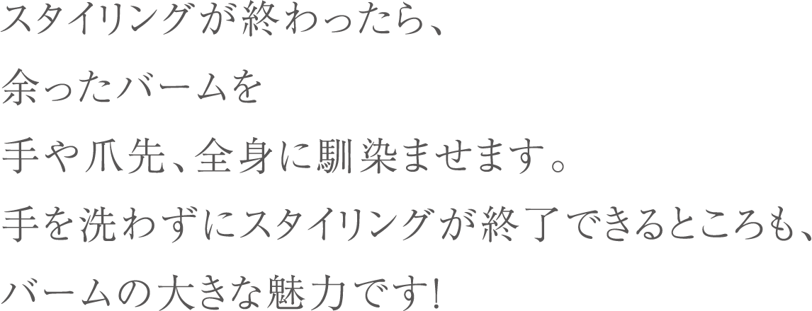 スタイリングが終わったら、余ったバームを手や爪先、全身に馴染ませます。手を洗わずにスタイリングが終了できるところも、バームの大きな魅力です！